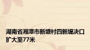 湖南省湘潭市新塘村四新堤决口扩大至77米