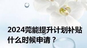 2024莞能提升计划补贴什么时候申请？