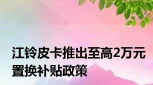 江铃皮卡推出至高2万元置换补贴政策