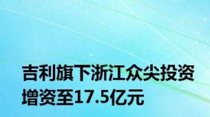 吉利旗下浙江众尖投资增资至17.5亿元