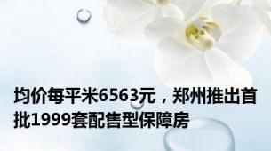 均价每平米6563元，郑州推出首批1999套配售型保障房