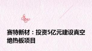 赛特新材：投资5亿元建设真空绝热板项目