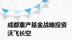 成都重产基金战略投资沃飞长空