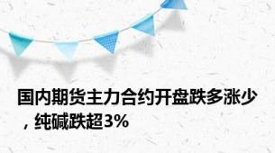 国内期货主力合约开盘跌多涨少，纯碱跌超3%