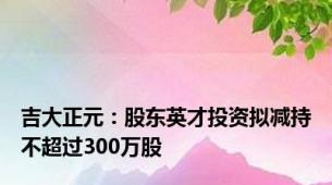 吉大正元：股东英才投资拟减持不超过300万股