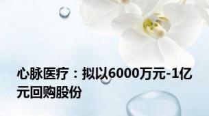 心脉医疗：拟以6000万元-1亿元回购股份