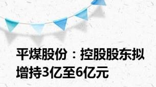 平煤股份：控股股东拟增持3亿至6亿元