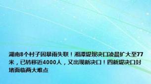 湖南8个村子因暴雨失联！湘潭堤坝决口凌晨扩大至77米，已转移近4000人，又出现新决口！四新堤决口封堵面临两大难点