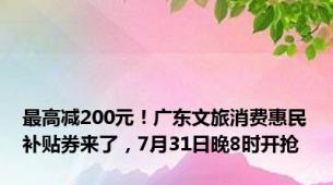 最高减200元！广东文旅消费惠民补贴券来了，7月31日晚8时开抢