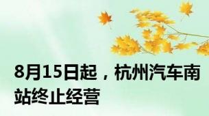 8月15日起，杭州汽车南站终止经营