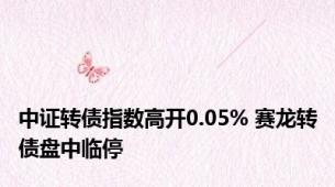 中证转债指数高开0.05% 赛龙转债盘中临停