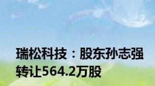 瑞松科技：股东孙志强转让564.2万股