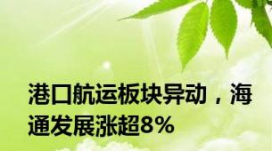 港口航运板块异动，海通发展涨超8%