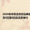 2024年中非合作论坛峰会将于9月4日至6日在北京举行