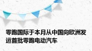 零跑国际于本月从中国向欧洲发运首批零跑电动汽车