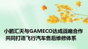 小鹏汇天与GAMECO达成战略合作 共同打造飞行汽车售后维修体系