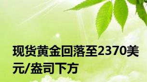 现货黄金回落至2370美元/盎司下方