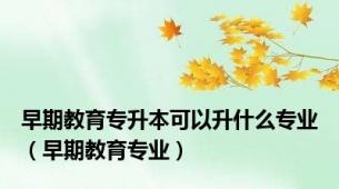 早期教育专升本可以升什么专业（早期教育专业）