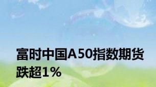 富时中国A50指数期货跌超1%