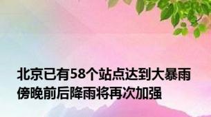 北京已有58个站点达到大暴雨 傍晚前后降雨将再次加强