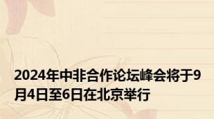 2024年中非合作论坛峰会将于9月4日至6日在北京举行