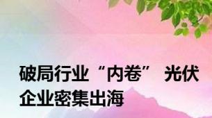 破局行业“内卷” 光伏企业密集出海