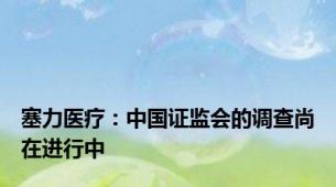 塞力医疗：中国证监会的调查尚在进行中