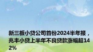 新三板小贷公司首份2024半年报，兆丰小贷上半年不良贷款涨幅超142%