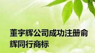 董宇辉公司成功注册俞辉同行商标