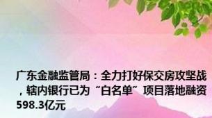 广东金融监管局：全力打好保交房攻坚战，辖内银行已为“白名单”项目落地融资598.3亿元