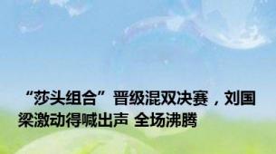 “莎头组合”晋级混双决赛，刘国梁激动得喊出声 全场沸腾