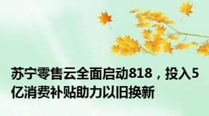 苏宁零售云全面启动818，投入5亿消费补贴助力以旧换新