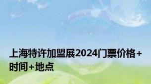 上海特许加盟展2024门票价格+时间+地点