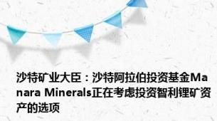 沙特矿业大臣：沙特阿拉伯投资基金Manara Minerals正在考虑投资智利锂矿资产的选项