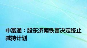 中富通：股东济南铁富决定终止减持计划