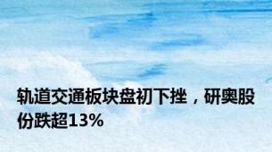 轨道交通板块盘初下挫，研奥股份跌超13%