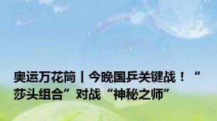 奥运万花筒丨今晚国乒关键战！“莎头组合”对战“神秘之师”