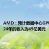 AMD：预计数据中心GPUs在2024年的收入为45亿美元