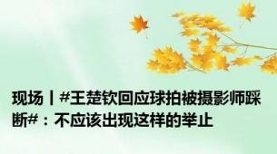 现场丨#王楚钦回应球拍被摄影师踩断#：不应该出现这样的举止