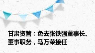 甘肃资管：免去张铁强董事长、董事职务，马万荣接任