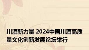 川酒新力量 2024中国川酒高质量文化创新发展论坛举行