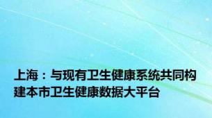 上海：与现有卫生健康系统共同构建本市卫生健康数据大平台