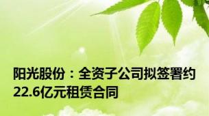 阳光股份：全资子公司拟签署约22.6亿元租赁合同