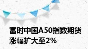 富时中国A50指数期货涨幅扩大至2%