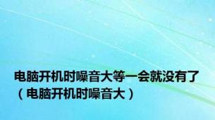 电脑开机时噪音大等一会就没有了（电脑开机时噪音大）