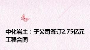 中化岩土：子公司签订2.75亿元工程合同