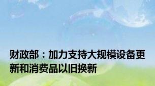 财政部：加力支持大规模设备更新和消费品以旧换新