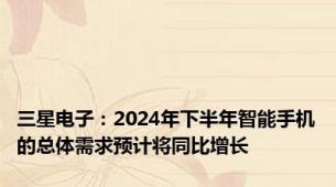 三星电子：2024年下半年智能手机的总体需求预计将同比增长