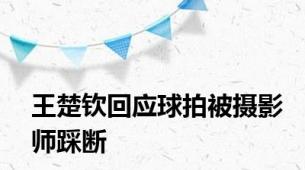 王楚钦回应球拍被摄影师踩断