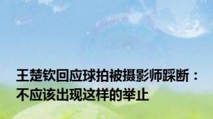 王楚钦回应球拍被摄影师踩断：不应该出现这样的举止